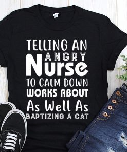 Telling an angry nurse to clam down workds about as well as baptizing a cat shirt