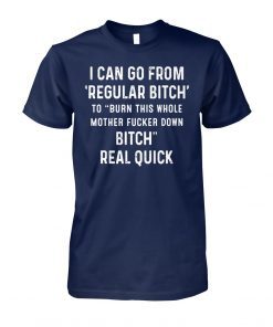 I can go from regular bitch to burn this whole mother fucker down bitch real quick shirt