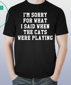 I’m sorry for what I said when the cats were playing tee shirt