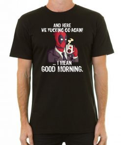 And here we fucking go again i mean good morning deadpool shirt