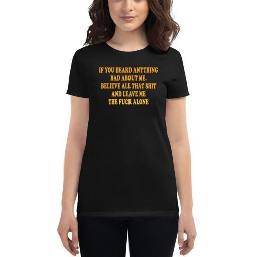 If You heard anything bad about me Believe all that shit and leave me the fuck alone Shirt