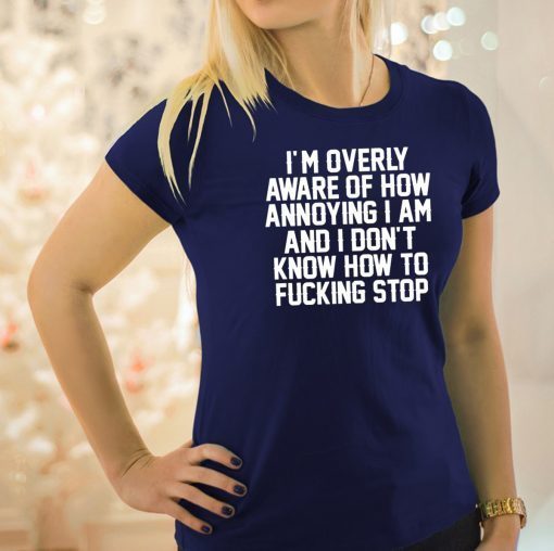 I’m Overly Aware Of How Annoying I Am And Don’t Know How To Fucking Stop Shirt