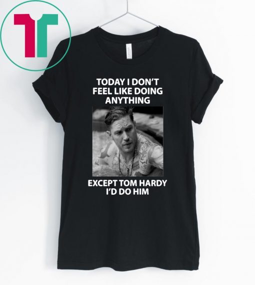 Today I don't feel like doing anything except Tom Hardy I'd do him tee shirt