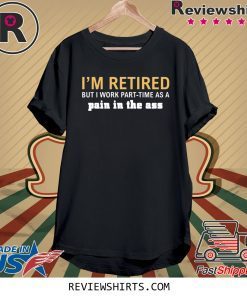 I’m retired but I work part time as a pain in the ass t-shirt