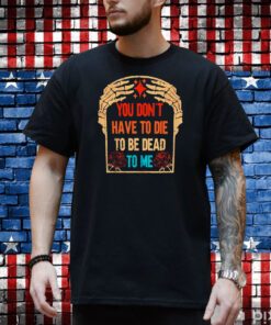 You Don’t have to die to be Dead to me shirt