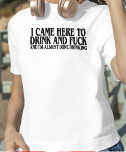 I Came Here To Drink And Fuck And I’m Almost Done Drinking TShirt