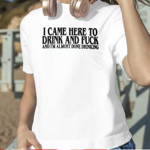 I Came Here To Drink And Fuck And I’m Almost Done Drinking TShirt