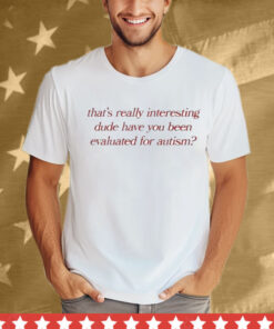 That’s Really Interesting Dude Have You Been Evaluated For Autism T-Shirt