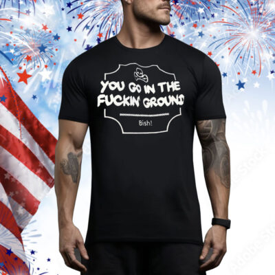 You go in the fuckin’ ground Bish Tee Shirt