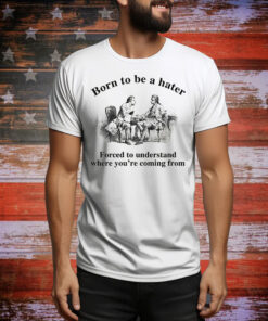 Born To Be A Hater, Forced To Understand Where You're Coming From Tee Shirt
