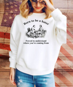 Born To Be A Hater, Forced To Understand Where You're Coming From Tee Shirt