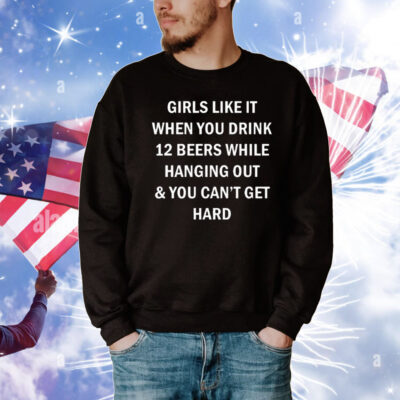 Girls Like It When You Drink 12 Beers While Hanging Out And You Can’t Get Hard T-Shirt